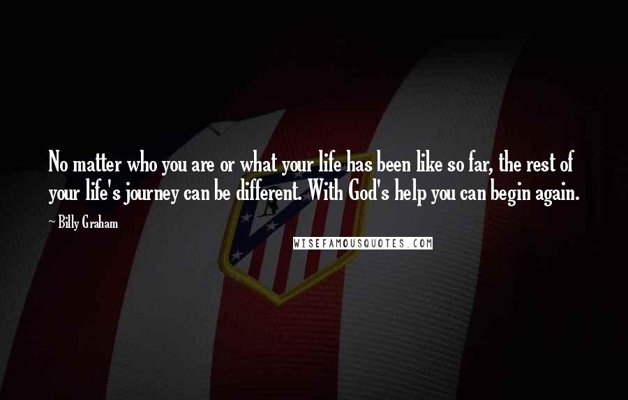 Billy Graham Quotes: No matter who you are or what your life has been like so far, the rest of your life's journey can be different. With God's help you can begin again.
