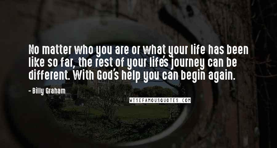 Billy Graham Quotes: No matter who you are or what your life has been like so far, the rest of your life's journey can be different. With God's help you can begin again.