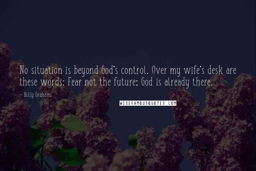 Billy Graham Quotes: No situation is beyond God's control. Over my wife's desk are these words: Fear not the future; God is already there.