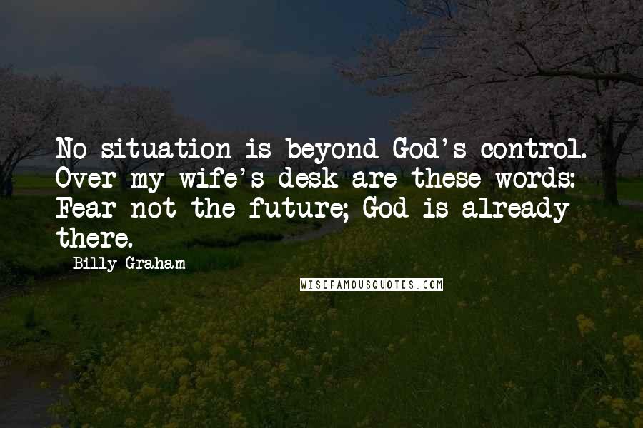 Billy Graham Quotes: No situation is beyond God's control. Over my wife's desk are these words: Fear not the future; God is already there.