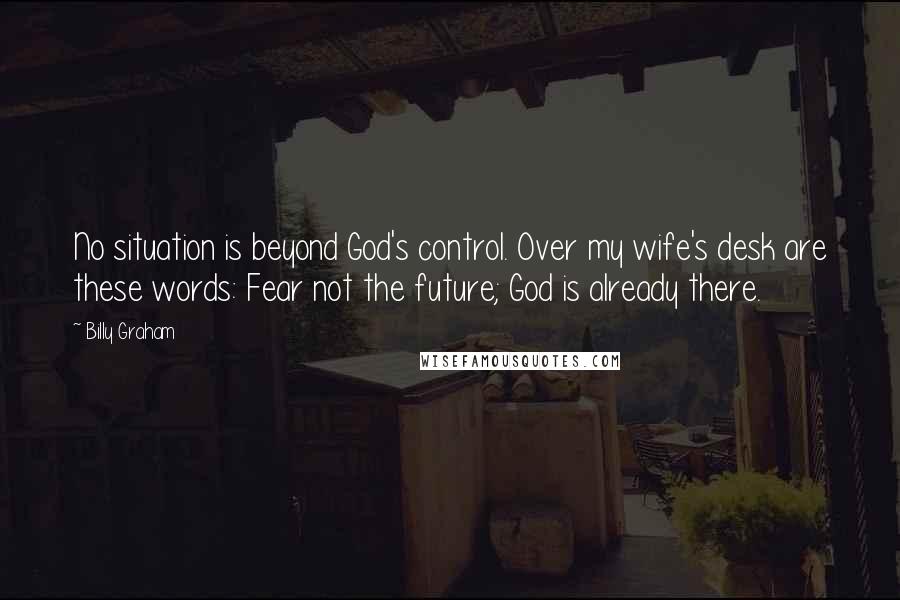 Billy Graham Quotes: No situation is beyond God's control. Over my wife's desk are these words: Fear not the future; God is already there.