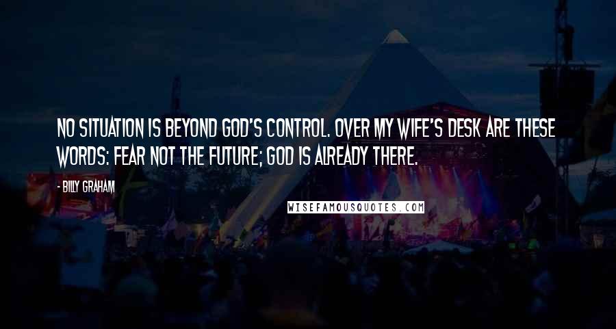 Billy Graham Quotes: No situation is beyond God's control. Over my wife's desk are these words: Fear not the future; God is already there.