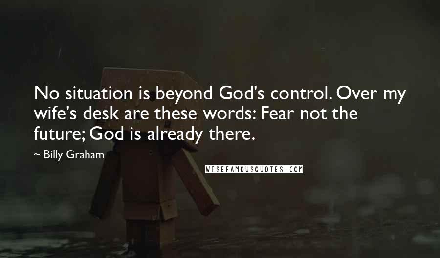 Billy Graham Quotes: No situation is beyond God's control. Over my wife's desk are these words: Fear not the future; God is already there.