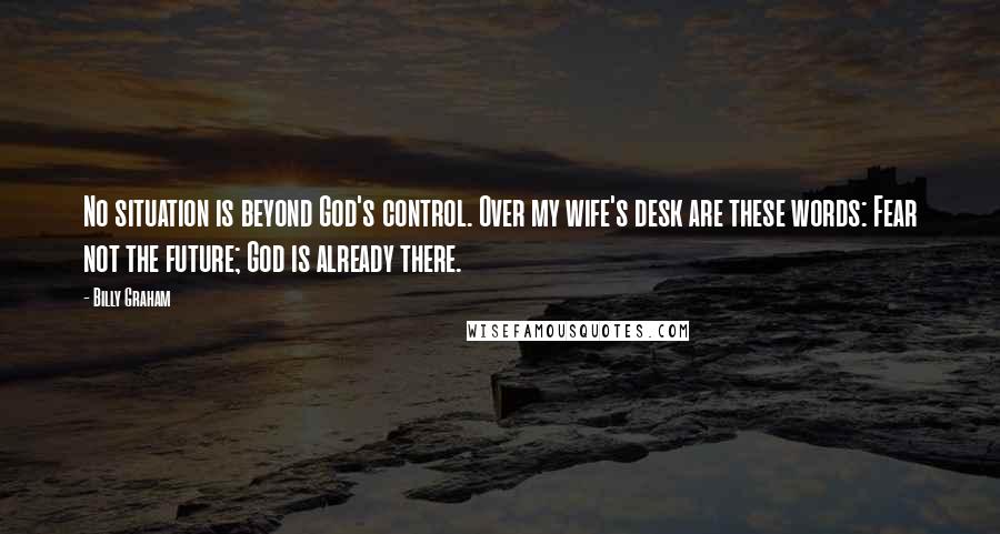 Billy Graham Quotes: No situation is beyond God's control. Over my wife's desk are these words: Fear not the future; God is already there.