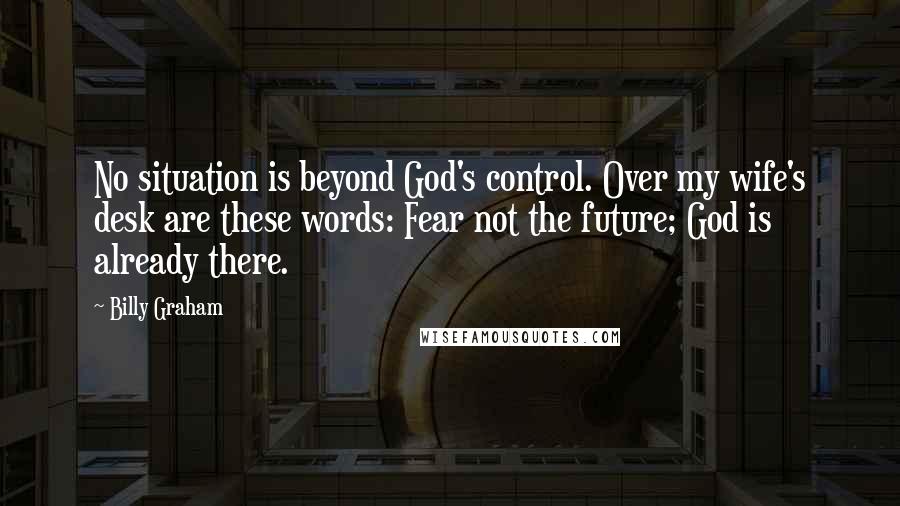 Billy Graham Quotes: No situation is beyond God's control. Over my wife's desk are these words: Fear not the future; God is already there.