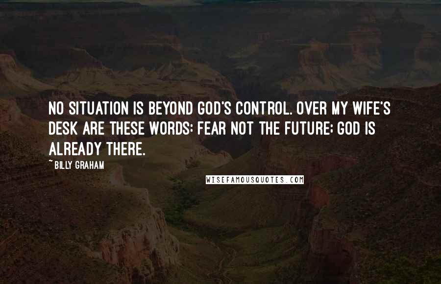 Billy Graham Quotes: No situation is beyond God's control. Over my wife's desk are these words: Fear not the future; God is already there.