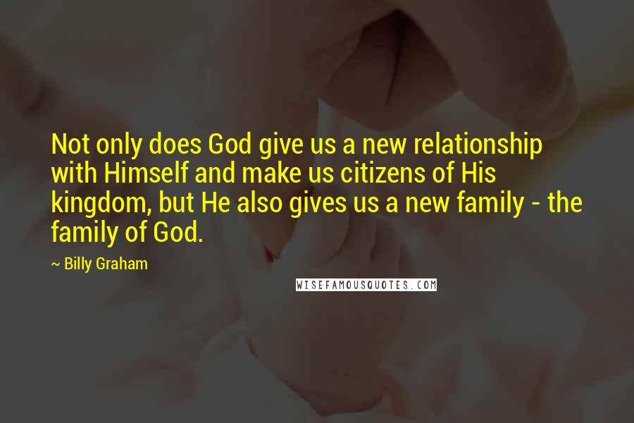 Billy Graham Quotes: Not only does God give us a new relationship with Himself and make us citizens of His kingdom, but He also gives us a new family - the family of God.