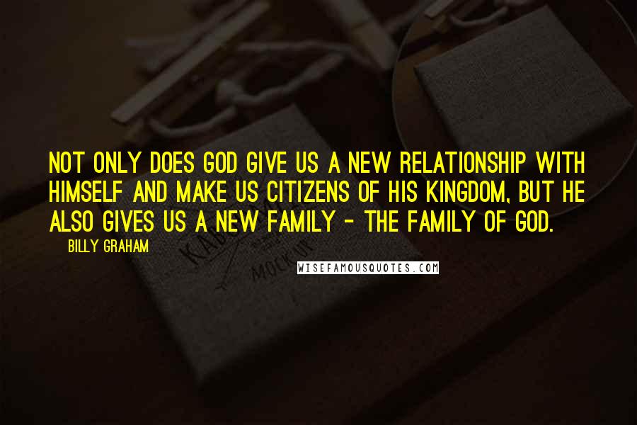 Billy Graham Quotes: Not only does God give us a new relationship with Himself and make us citizens of His kingdom, but He also gives us a new family - the family of God.