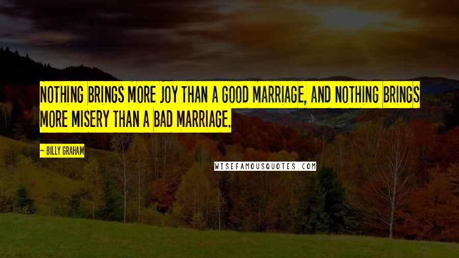 Billy Graham Quotes: Nothing brings more joy than a good marriage, and nothing brings more misery than a bad marriage.