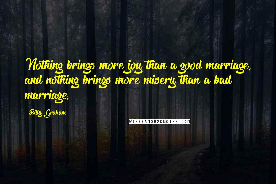Billy Graham Quotes: Nothing brings more joy than a good marriage, and nothing brings more misery than a bad marriage.