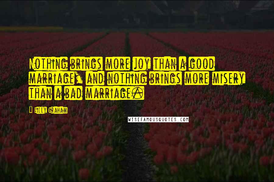 Billy Graham Quotes: Nothing brings more joy than a good marriage, and nothing brings more misery than a bad marriage.