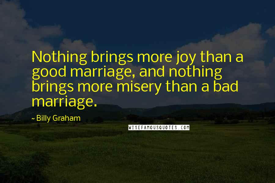 Billy Graham Quotes: Nothing brings more joy than a good marriage, and nothing brings more misery than a bad marriage.