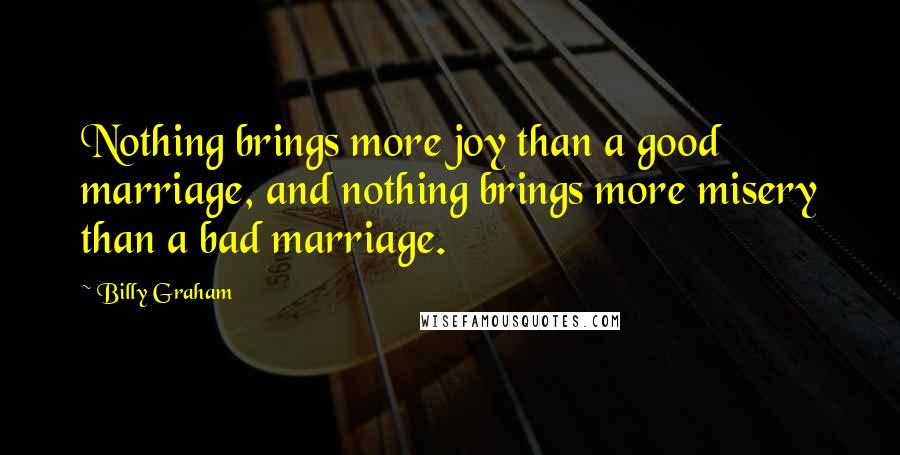Billy Graham Quotes: Nothing brings more joy than a good marriage, and nothing brings more misery than a bad marriage.