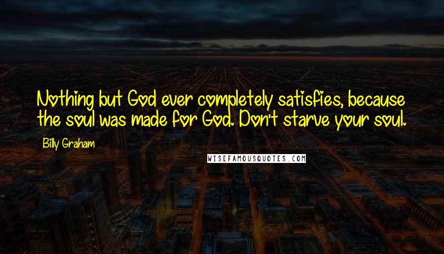 Billy Graham Quotes: Nothing but God ever completely satisfies, because the soul was made for God. Don't starve your soul.