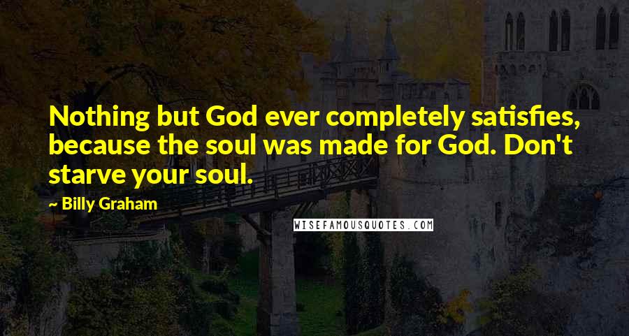 Billy Graham Quotes: Nothing but God ever completely satisfies, because the soul was made for God. Don't starve your soul.