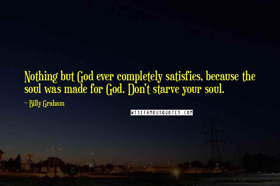 Billy Graham Quotes: Nothing but God ever completely satisfies, because the soul was made for God. Don't starve your soul.