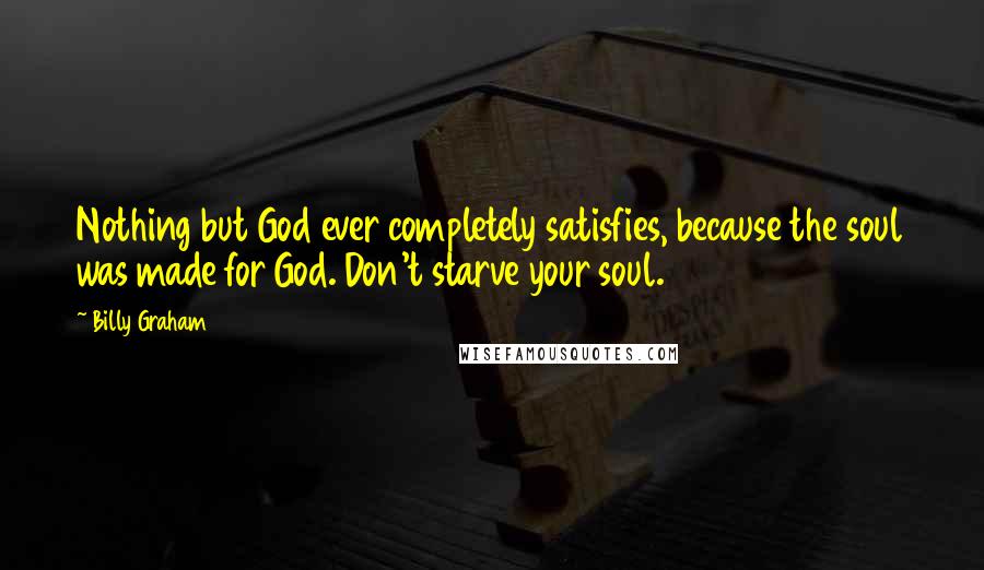 Billy Graham Quotes: Nothing but God ever completely satisfies, because the soul was made for God. Don't starve your soul.