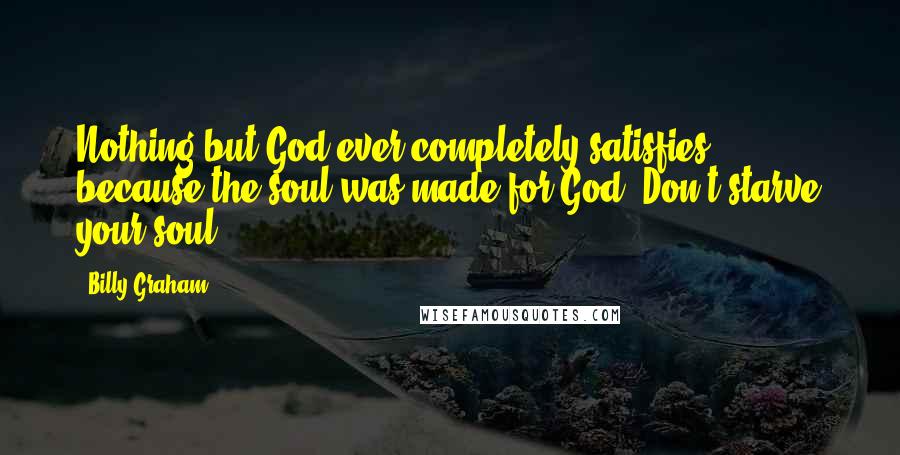 Billy Graham Quotes: Nothing but God ever completely satisfies, because the soul was made for God. Don't starve your soul.