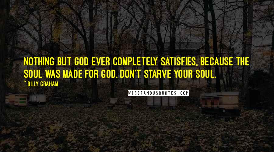 Billy Graham Quotes: Nothing but God ever completely satisfies, because the soul was made for God. Don't starve your soul.