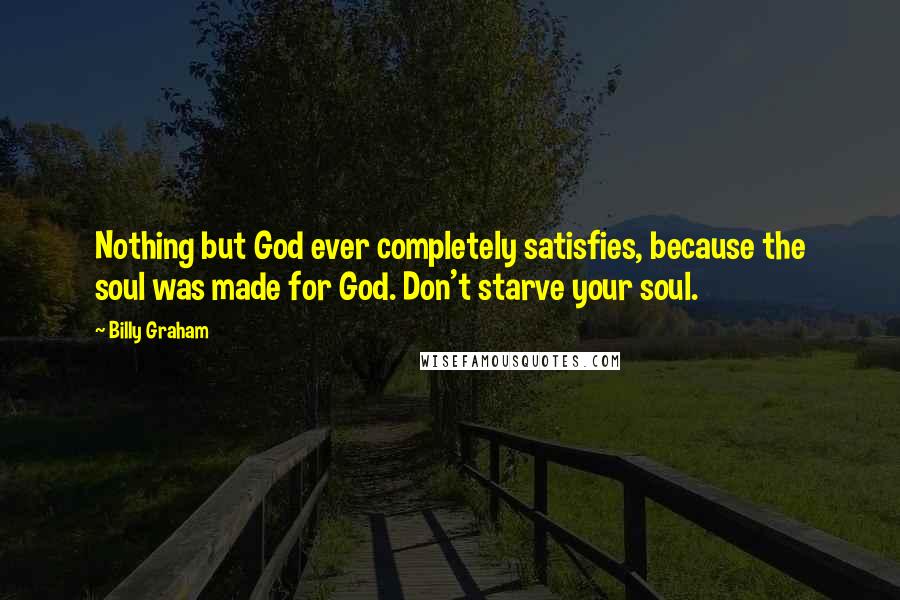 Billy Graham Quotes: Nothing but God ever completely satisfies, because the soul was made for God. Don't starve your soul.