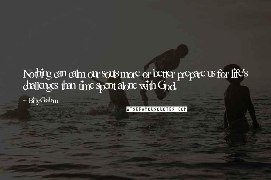 Billy Graham Quotes: Nothing can calm our souls more or better prepare us for life's challenges than time spent alone with God.