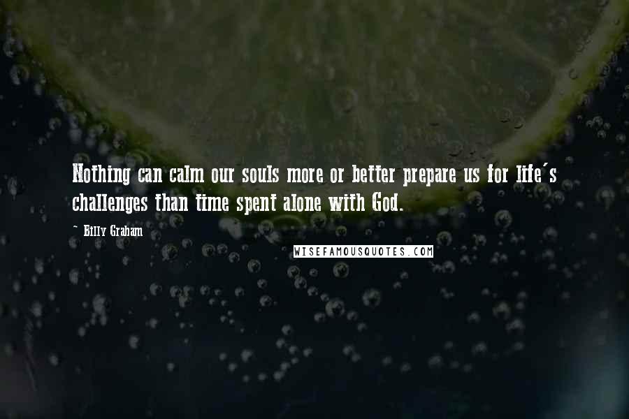 Billy Graham Quotes: Nothing can calm our souls more or better prepare us for life's challenges than time spent alone with God.