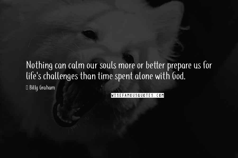 Billy Graham Quotes: Nothing can calm our souls more or better prepare us for life's challenges than time spent alone with God.