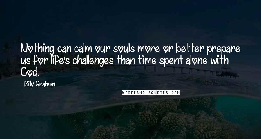 Billy Graham Quotes: Nothing can calm our souls more or better prepare us for life's challenges than time spent alone with God.