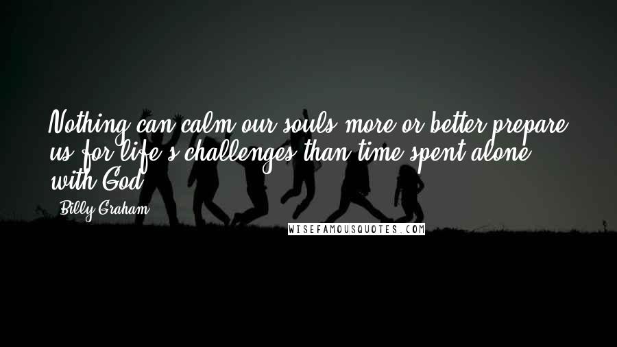 Billy Graham Quotes: Nothing can calm our souls more or better prepare us for life's challenges than time spent alone with God.