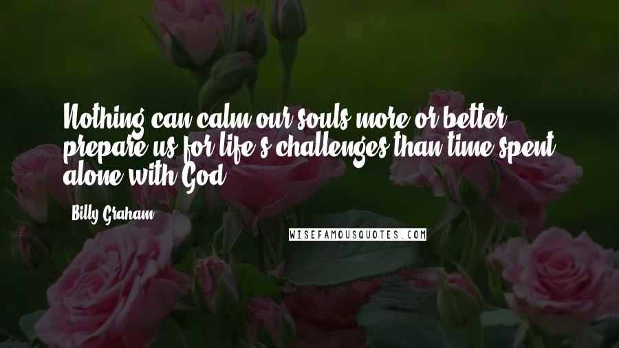 Billy Graham Quotes: Nothing can calm our souls more or better prepare us for life's challenges than time spent alone with God.