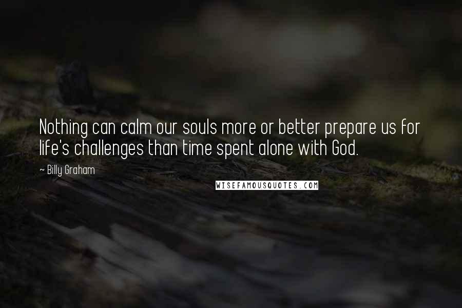 Billy Graham Quotes: Nothing can calm our souls more or better prepare us for life's challenges than time spent alone with God.