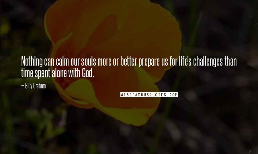 Billy Graham Quotes: Nothing can calm our souls more or better prepare us for life's challenges than time spent alone with God.