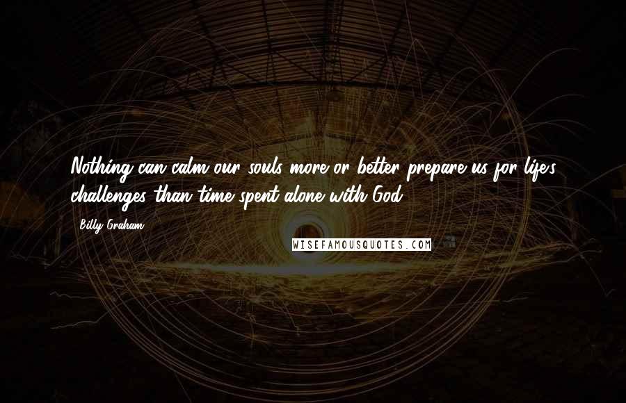 Billy Graham Quotes: Nothing can calm our souls more or better prepare us for life's challenges than time spent alone with God.