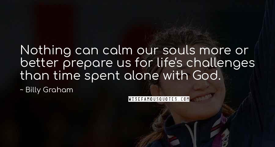 Billy Graham Quotes: Nothing can calm our souls more or better prepare us for life's challenges than time spent alone with God.