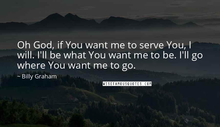 Billy Graham Quotes: Oh God, if You want me to serve You, I will. I'll be what You want me to be. I'll go where You want me to go.