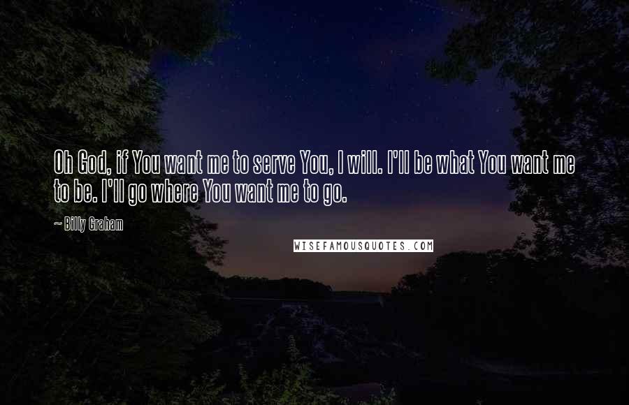 Billy Graham Quotes: Oh God, if You want me to serve You, I will. I'll be what You want me to be. I'll go where You want me to go.