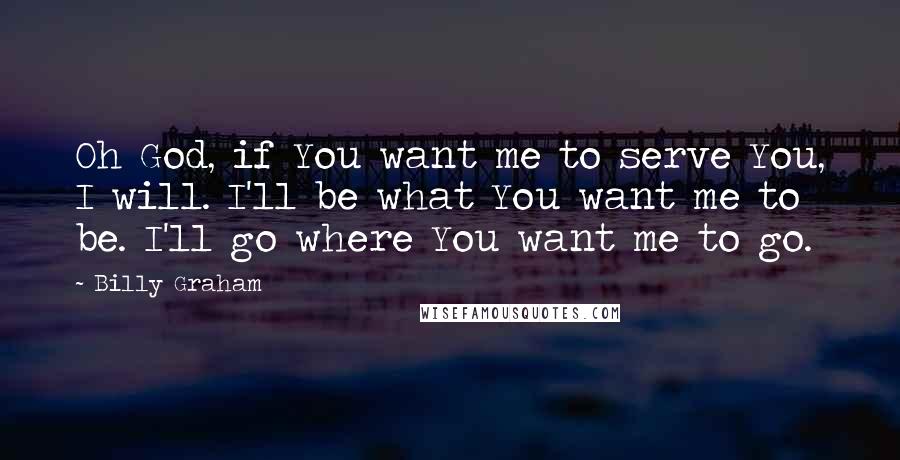 Billy Graham Quotes: Oh God, if You want me to serve You, I will. I'll be what You want me to be. I'll go where You want me to go.
