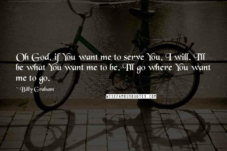 Billy Graham Quotes: Oh God, if You want me to serve You, I will. I'll be what You want me to be. I'll go where You want me to go.