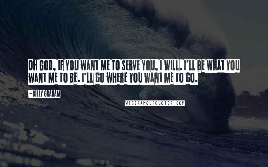 Billy Graham Quotes: Oh God, if You want me to serve You, I will. I'll be what You want me to be. I'll go where You want me to go.
