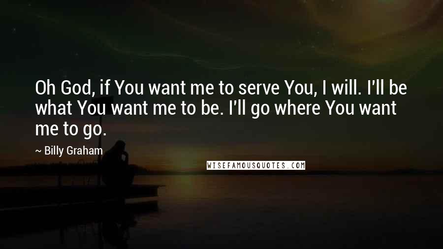 Billy Graham Quotes: Oh God, if You want me to serve You, I will. I'll be what You want me to be. I'll go where You want me to go.