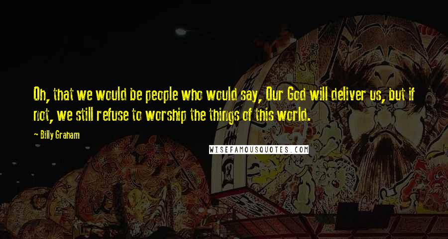 Billy Graham Quotes: Oh, that we would be people who would say, Our God will deliver us, but if not, we still refuse to worship the things of this world.