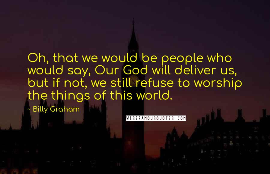 Billy Graham Quotes: Oh, that we would be people who would say, Our God will deliver us, but if not, we still refuse to worship the things of this world.