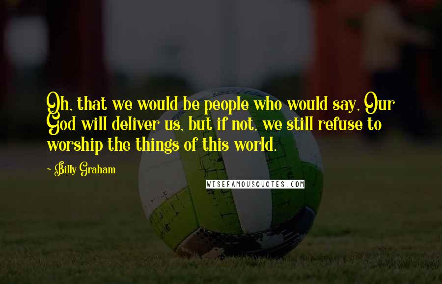 Billy Graham Quotes: Oh, that we would be people who would say, Our God will deliver us, but if not, we still refuse to worship the things of this world.