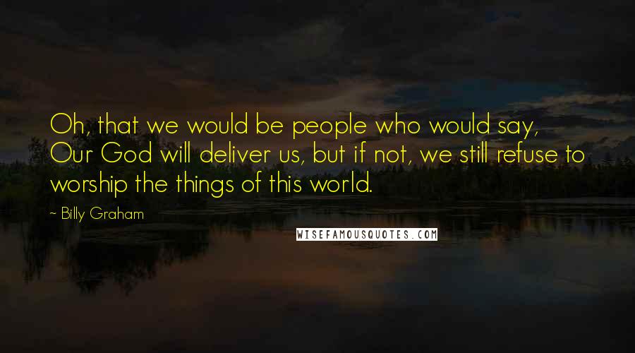 Billy Graham Quotes: Oh, that we would be people who would say, Our God will deliver us, but if not, we still refuse to worship the things of this world.