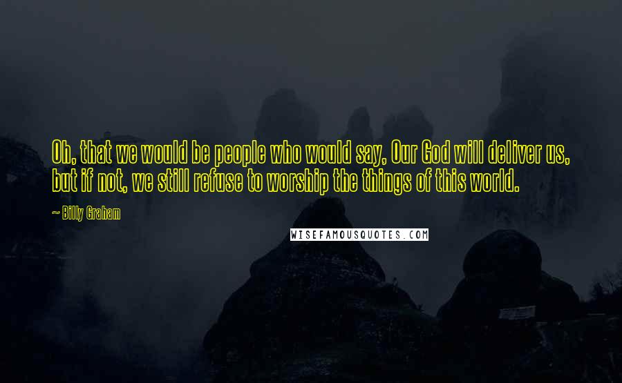 Billy Graham Quotes: Oh, that we would be people who would say, Our God will deliver us, but if not, we still refuse to worship the things of this world.