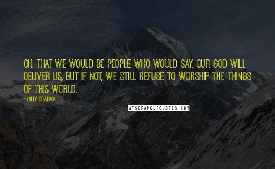 Billy Graham Quotes: Oh, that we would be people who would say, Our God will deliver us, but if not, we still refuse to worship the things of this world.