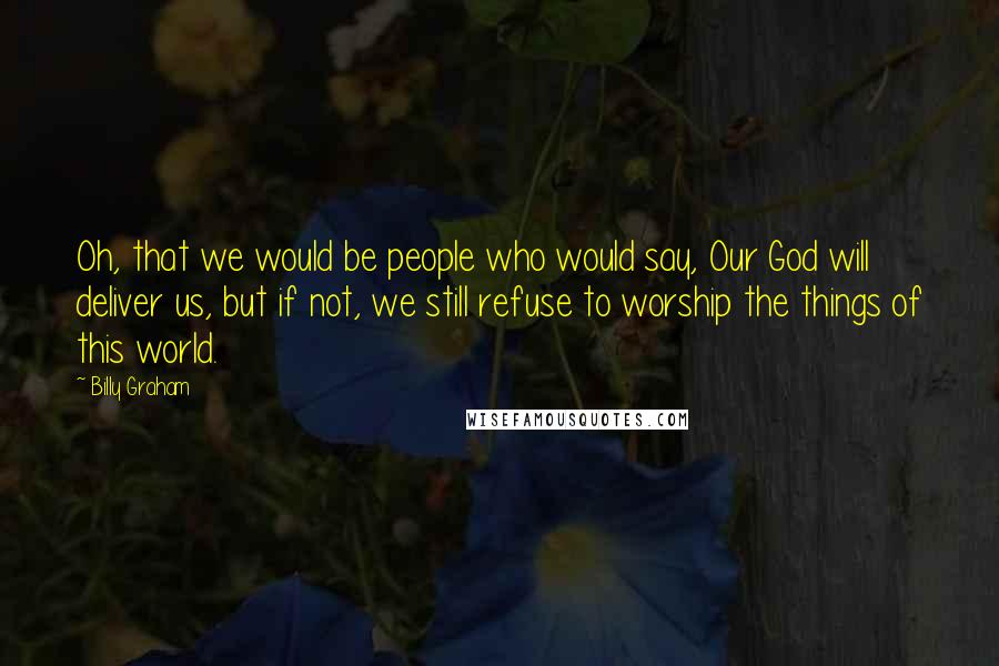 Billy Graham Quotes: Oh, that we would be people who would say, Our God will deliver us, but if not, we still refuse to worship the things of this world.