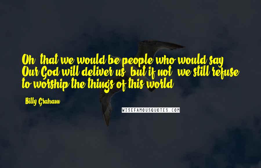 Billy Graham Quotes: Oh, that we would be people who would say, Our God will deliver us, but if not, we still refuse to worship the things of this world.