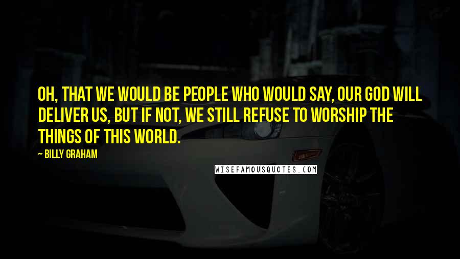 Billy Graham Quotes: Oh, that we would be people who would say, Our God will deliver us, but if not, we still refuse to worship the things of this world.