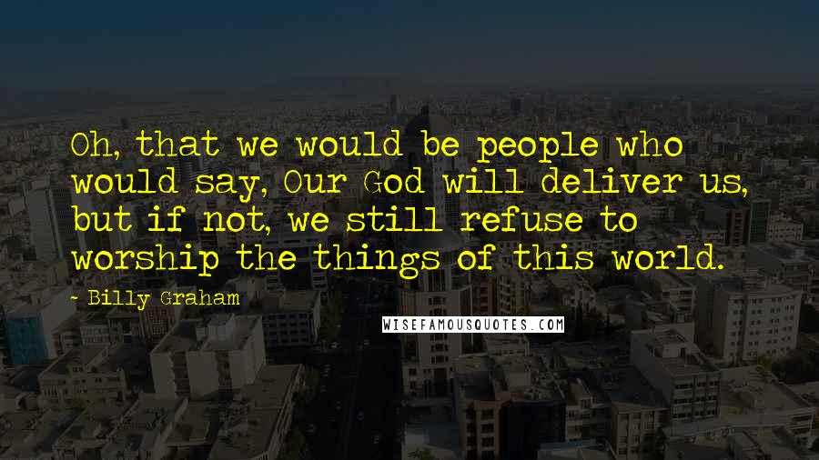 Billy Graham Quotes: Oh, that we would be people who would say, Our God will deliver us, but if not, we still refuse to worship the things of this world.